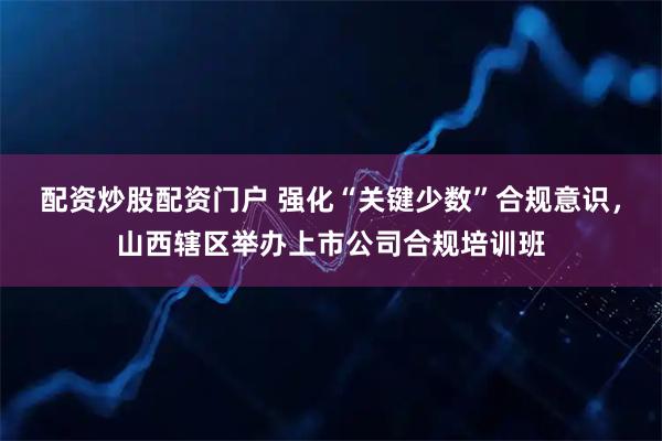 配资炒股配资门户 强化“关键少数”合规意识，山西辖区举办上市公司合规培训班
