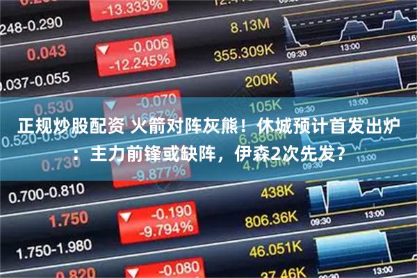 正规炒股配资 火箭对阵灰熊！休城预计首发出炉：主力前锋或缺阵，伊森2次先发？