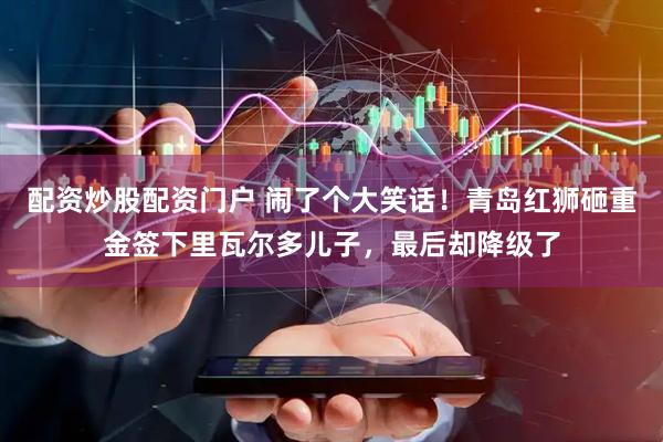 配资炒股配资门户 闹了个大笑话！青岛红狮砸重金签下里瓦尔多儿子，最后却降级了