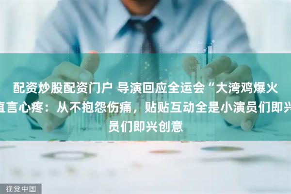 配资炒股配资门户 导演回应全运会“大湾鸡爆火”，直言心疼：从不抱怨伤痛，贴贴互动全是小演员们即兴创意