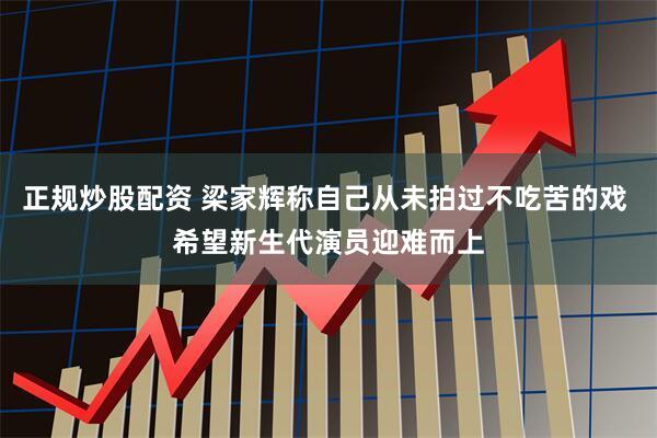 正规炒股配资 梁家辉称自己从未拍过不吃苦的戏 希望新生代演员迎难而上