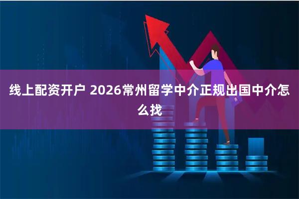 线上配资开户 2026常州留学中介正规出国中介怎么找