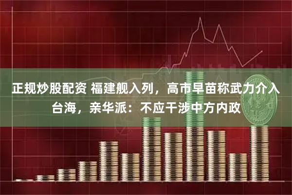 正规炒股配资 福建舰入列，高市早苗称武力介入台海，亲华派：不应干涉中方内政
