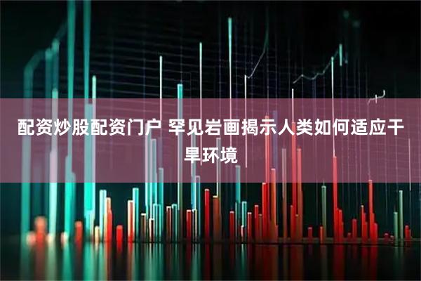 配资炒股配资门户 罕见岩画揭示人类如何适应干旱环境