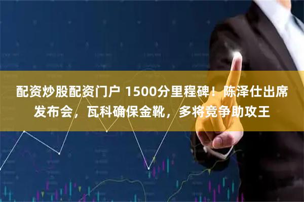 配资炒股配资门户 1500分里程碑！陈泽仕出席发布会，瓦科确保金靴，多将竞争助攻王