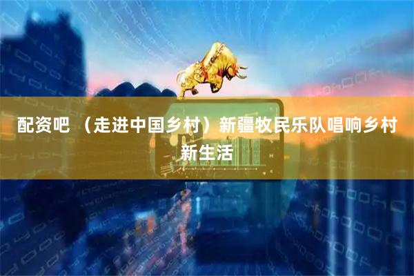 配资吧 （走进中国乡村）新疆牧民乐队唱响乡村新生活