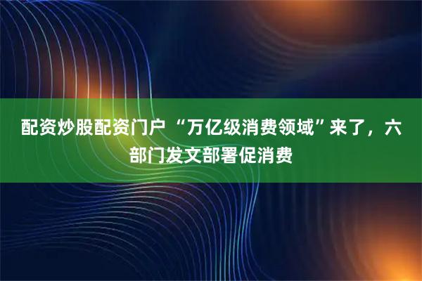 配资炒股配资门户 “万亿级消费领域”来了，六部门发文部署促消费
