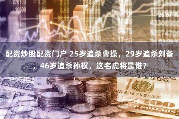 配资炒股配资门户 25岁追杀曹操，29岁追杀刘备，46岁追杀孙权，这名虎将是谁？