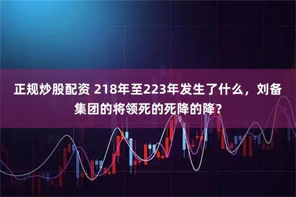 正规炒股配资 218年至223年发生了什么，刘备集团的将领死的死降的降？