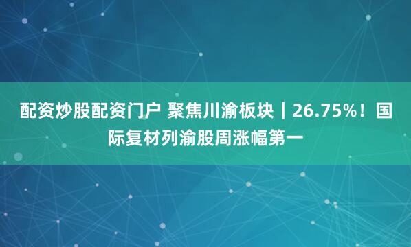 配资炒股配资门户 聚焦川渝板块｜26.75%！国际复材列渝股周涨幅第一