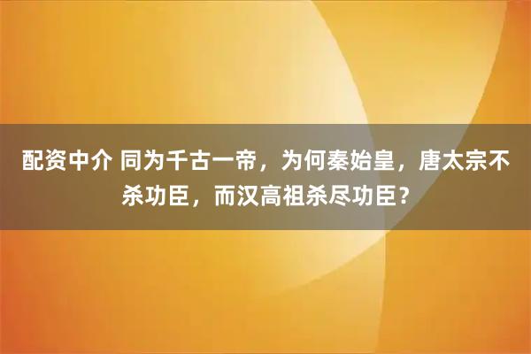 配资中介 同为千古一帝，为何秦始皇，唐太宗不杀功臣，而汉高祖杀尽功臣？