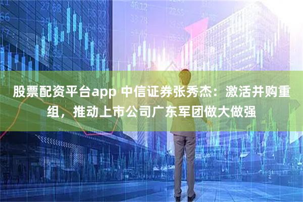 股票配资平台app 中信证券张秀杰：激活并购重组，推动上市公司广东军团做大做强