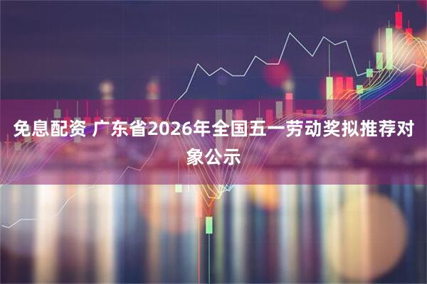 免息配资 广东省2026年全国五一劳动奖拟推荐对象公示