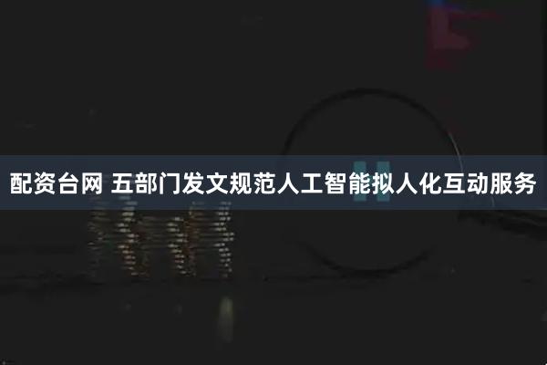 配资台网 五部门发文规范人工智能拟人化互动服务