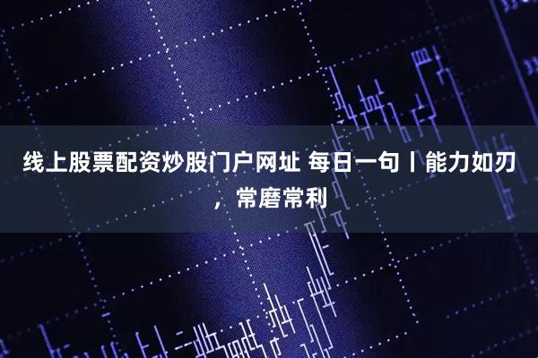 线上股票配资炒股门户网址 每日一句丨能力如刃，常磨常利