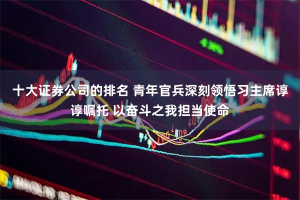十大证券公司的排名 青年官兵深刻领悟习主席谆谆嘱托 以奋斗之我担当使命