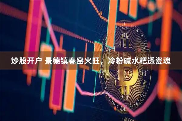 炒股开户 景德镇春窑火旺，冷粉碱水粑透瓷魂