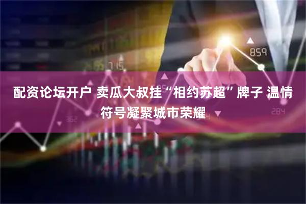 配资论坛开户 卖瓜大叔挂“相约苏超”牌子 温情符号凝聚城市荣耀