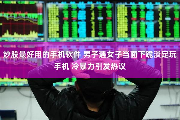 炒股最好用的手机软件 男子遇女子当面下跪淡定玩手机 冷暴力引发热议