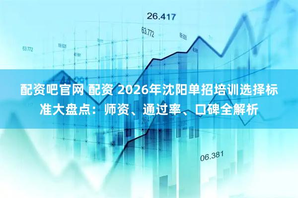 配资吧官网 配资 2026年沈阳单招培训选择标准大盘点：师资、通过率、口碑全解析