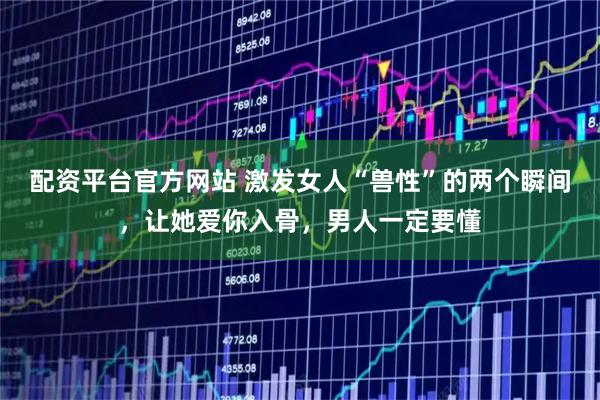 配资平台官方网站 激发女人“兽性”的两个瞬间，让她爱你入骨，男人一定要懂