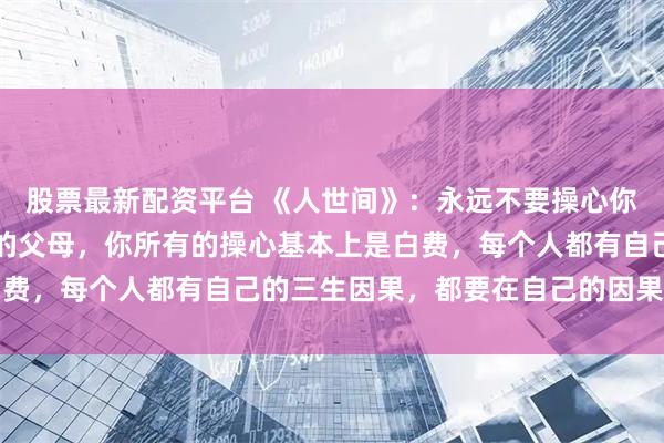 股票最新配资平台 《人世间》：永远不要操心你的孩子，也不要操心你的父母，你所有的操心基本上是白费，每个人都有自己的三生因果，都要在自己的因果中轮回