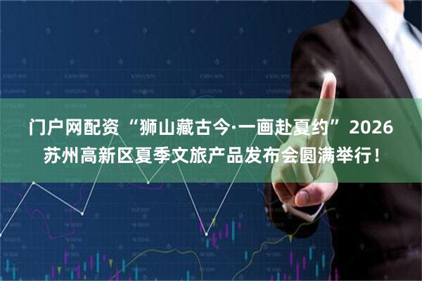 门户网配资 “狮山藏古今·一画赴夏约” 2026苏州高新区夏季文旅产品发布会圆满举行！