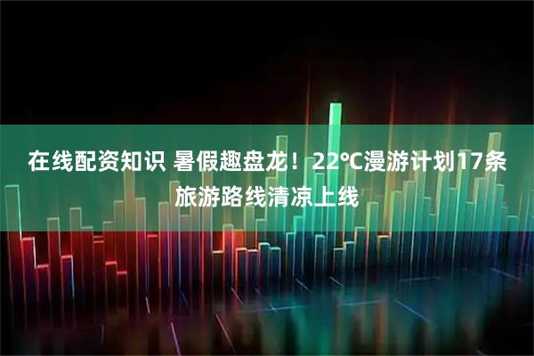 在线配资知识 暑假趣盘龙！22℃漫游计划17条旅游路线清凉上线