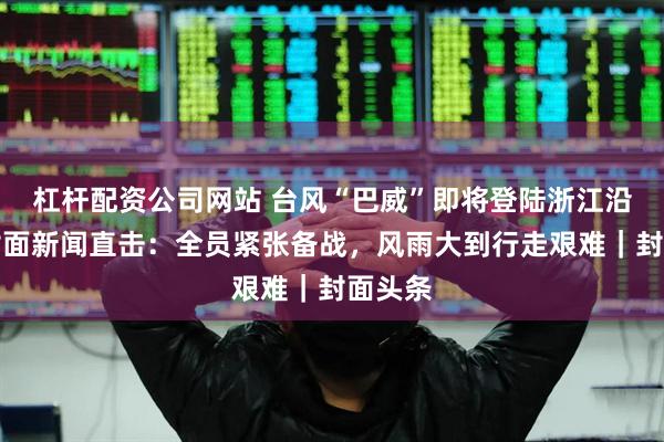 杠杆配资公司网站 台风“巴威”即将登陆浙江沿海，封面新闻直击：全员紧张备战，风雨大到行走艰难｜封面头条