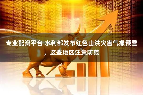 专业配资平台 水利部发布红色山洪灾害气象预警，这些地区注意防范