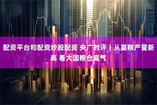 配资平台和配资炒股配资 央广时评丨从夏粮产量新高 看大国粮仓底气