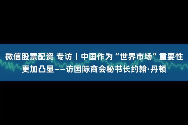 微信股票配资 专访丨中国作为“世界市场”重要性更加凸显——访国际商会秘书长约翰·丹顿