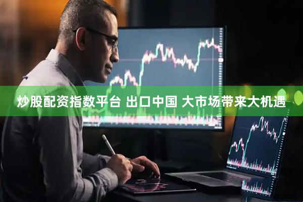 炒股配资指数平台 出口中国 大市场带来大机遇