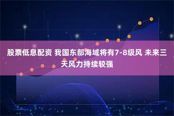 股票低息配资 我国东部海域将有7-8级风 未来三天风力持续较强