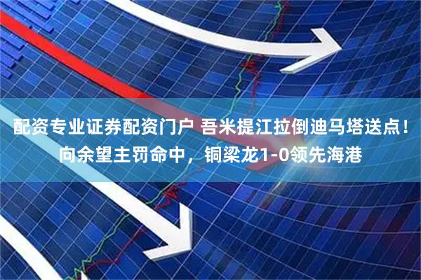 配资专业证券配资门户 吾米提江拉倒迪马塔送点！向余望主罚命中，铜梁龙1-0领先海港