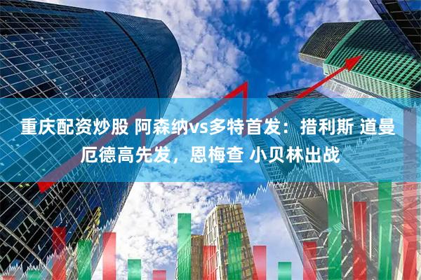 重庆配资炒股 阿森纳vs多特首发：措利斯 道曼 厄德高先发，恩梅查 小贝林出战