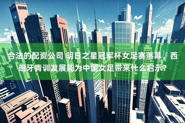 合法的配资公司 明日之星冠军杯女足赛落幕，西班牙青训发展能为中国女足带来什么启示？
