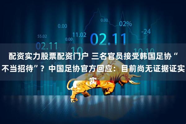 配资实力股票配资门户 三名官员接受韩国足协“不当招待”？中国足协官方回应：目前尚无证据证实