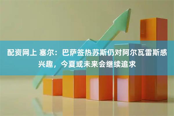 配资网上 塞尔：巴萨签热苏斯仍对阿尔瓦雷斯感兴趣，今夏或未来会继续追求