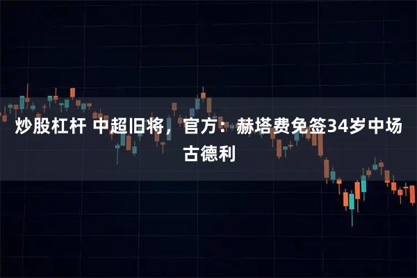 炒股杠杆 中超旧将，官方：赫塔费免签34岁中场古德利