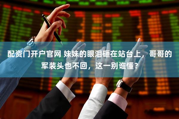配资门开户官网 妹妹的眼泪砸在站台上，哥哥的军装头也不回，这一别谁懂？