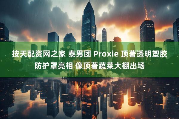 按天配资网之家 泰男团 Proxie 顶著透明塑胶防护罩亮相 像顶著蔬菜大棚出场